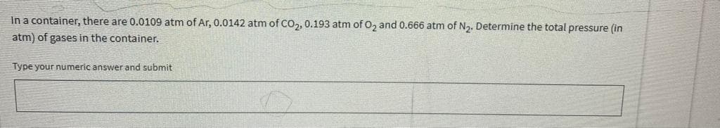 In a container, there are 0.0109 atm of Ar, 0.0142 atm of CO,, 0.193 atm of 0, and 0.666 atm of N2. Determine the total pressure (in
atm) of gases in the container.
Type your numeric answer and submit
