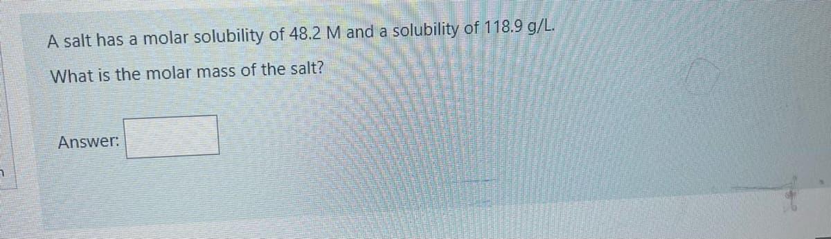 A salt has a molar solubility of 48.2 M and a solubility of 118.9 g/L.
What is the molar mass of the salt?
Answer:
