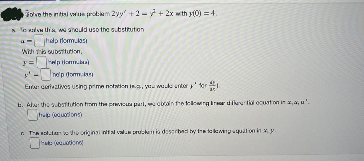 Holve the initial value problem 2yy' + 2 = y + 2x with y(0) = 4.
a. To solve this, we should use the substitution
u =
help (formulas)
With this substitution,
y =
help (formulas)
y'
help (formulas)
Enter derivatives using prime notation (e.g., you would enter y' for ).
b. After the substitution from the previous part, we obtain the following linear differential equation in x, u, u'.
help (equations)
c. The solution to the original initial value problem is described by the following equation in x, y.
help (equations)
