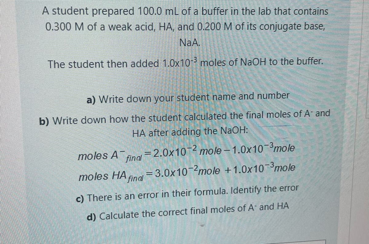 A student prepared 100.0 mL of a buffer in the lab that contains
0.300 M of a weak acid, HA, and 0.200 M of its conjugate base,
NaA.
The student then added 1.0x10 moles of NaOH to the buffer.
a) Write down your student name and number
b) Write down how the student calculated the final moles of A and
HA after adding the NaOH:
moles A finl
=2.0x102 mole - 1.0x10-3mole
moles HA na = 3.0x102mole +1.0x10-3mole
c) There is an error in their formula. Identify the error
d) Calculate the correct final moles of A and HA
