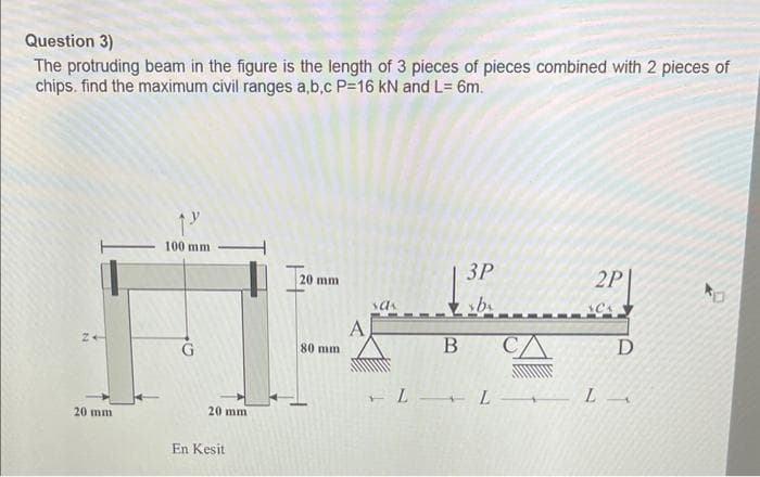 Question 3)
The protruding beam in the figure is the length of 3 pieces of pieces combined with 2 pieces of
chips. find the maximum civil ranges a,b,c P=16 kN and L= 6m.
20 mm
1"
100 mm
G
20 mm
En Kesit
20 mm
80 mm
A
sas
B
3P
xbx
2P
ACA
LLL
D