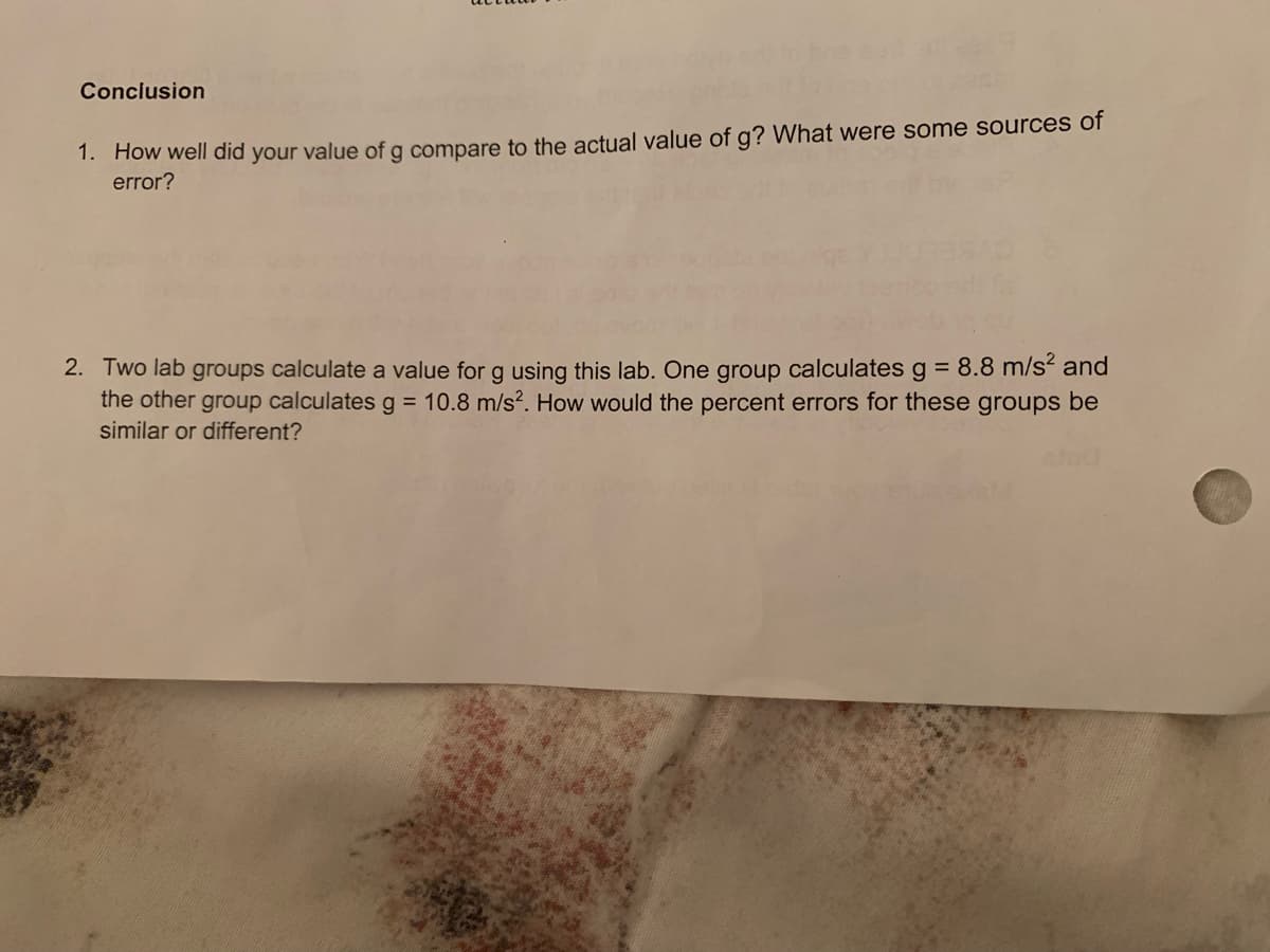 Conclusion
1. How well did your value of g compare to the actual value of g? What were some sources of
error?
2. Two lab groups calculate a value for g using this lab. One group calculates g = 8.8 m/s and
the other group calculates g = 10.8 m/s?. How would the percent errors for these groups be
similar or different?
