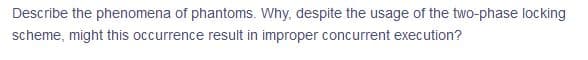 Describe the phenomena of phantoms. Why, despite the usage of the two-phase locking
scheme, might this occurrence result in improper concurrent execution?

