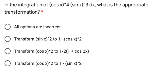 In the integration of (cos x)^4 (sin x)^3 dx, what is the appropriate
transformation? *
All options are incorrect
Transform (sin x)^2 to 1 - (cos x)^2
Transform (cos x)^2 to 1/2(1 + cos 2x)
Transform (cos x)^2 to 1 - (sin x)^2
