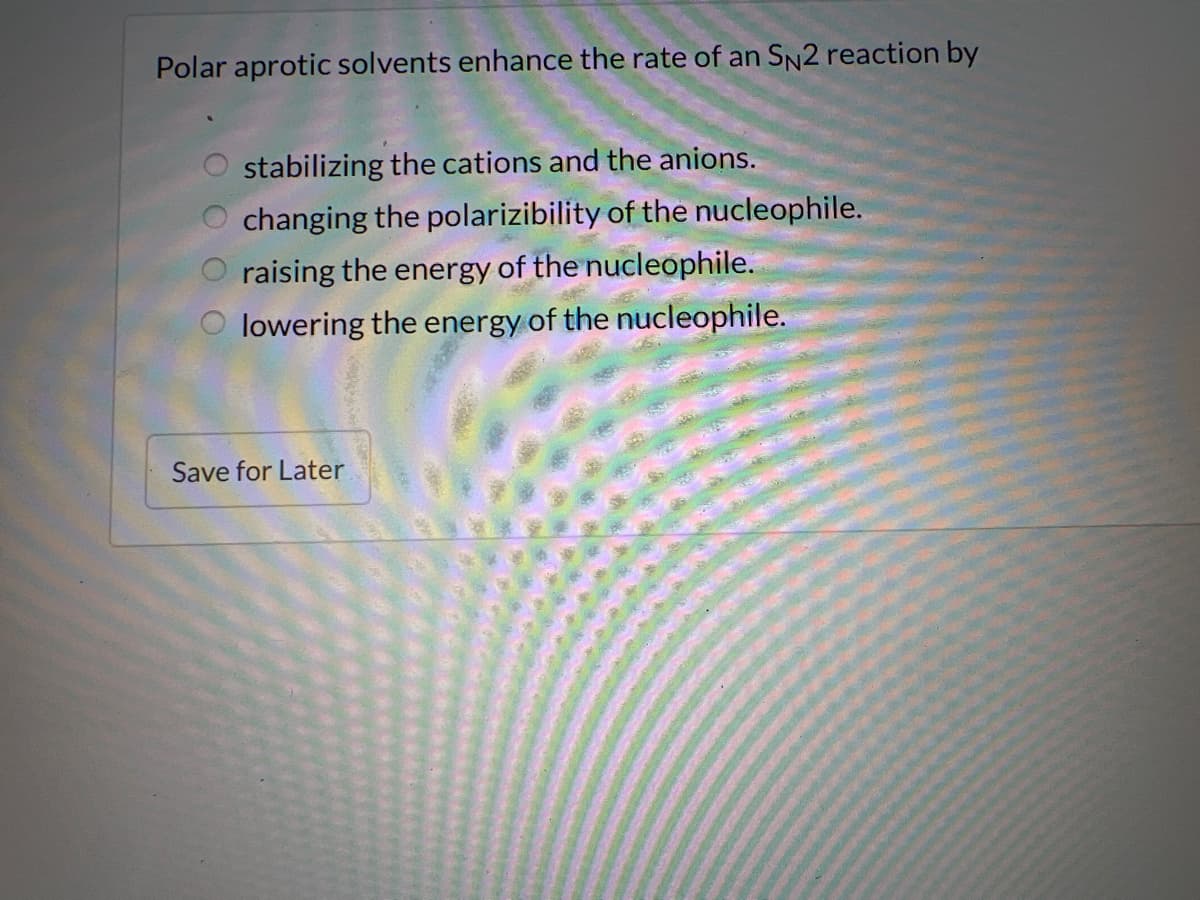 Polar aprotic solvents enhance the rate of an SN2 reaction by
stabilizing the cations and the anions.
changing the polarizibility of the nucleophile.
raising the energy of the nucleophile.
O lowering the energy of the nucleophile.
Save for Later