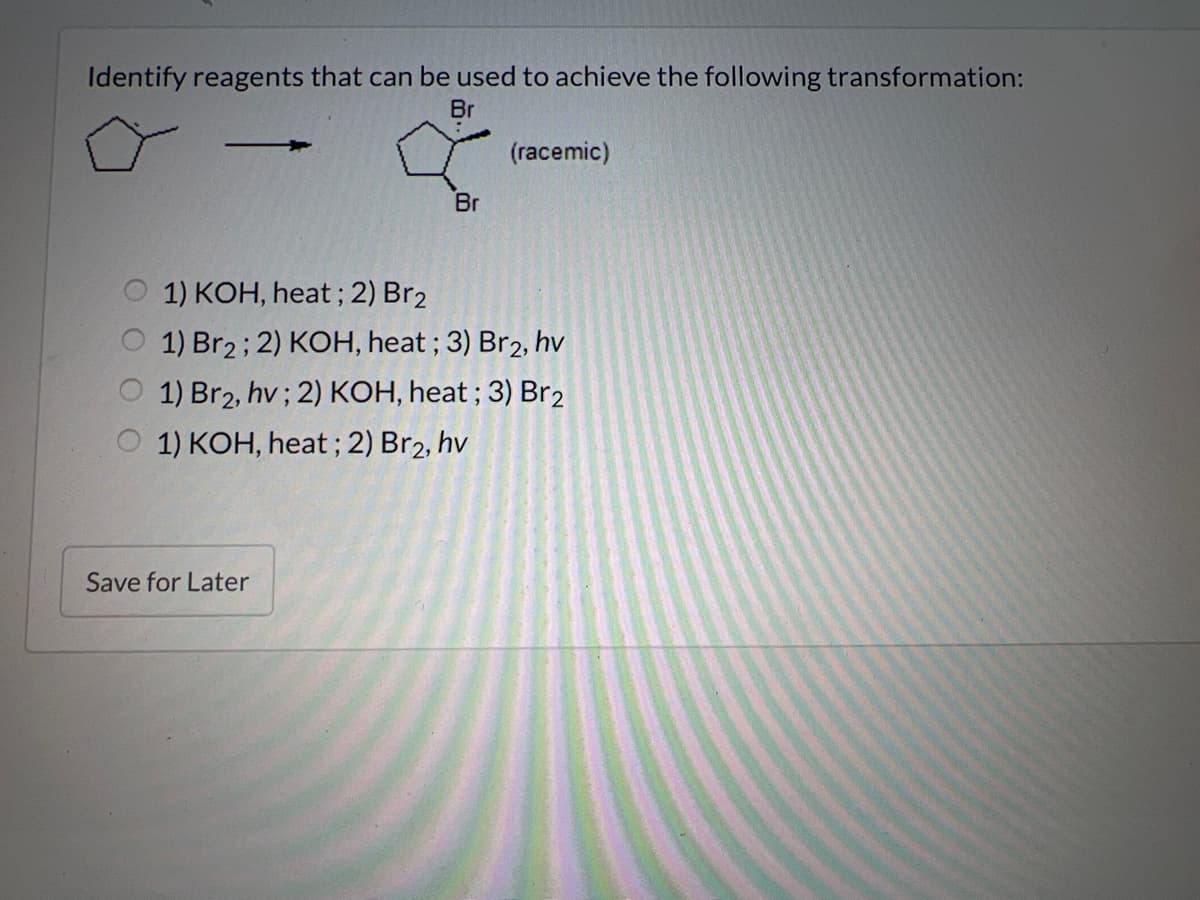 Identify reagents that can be used to achieve the following transformation:
Br
Br
Save for Later
(racemic)
1) KOH, heat; 2) Br2
1) Br2; 2) KOH, heat ; 3) Br2, hv
1) Br2, hv; 2) KOH, heat; 3) Br2
1) KOH, heat; 2) Br2, hv