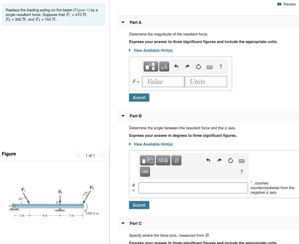 Replace the loading acting on the beam (Figure 1) by a
single resultant force. Suppose that F₁ = 470 N,
F2 =330 N, and F3 = 750 N.
Figure
1 of 1
Fi
F2₂
B
Part A
Determine the magnitude of the resultant force.
Express your answer to three significant figures and include the appropriate units.
▸ View Available Hint(s)
На
Units
F = Value
Submit
?
Part B
Determine the angle between the resultant force and the x axis.
Express your answer in degrees to three significant figures.
▸ View Available Hint(s)
0
F3
ΑΣΦ | Η
vec
Submit
1500 N-m
4 m
-3 m
Part C
?
Review
°, counted
counterclockwise from the
negative x axis
Specify where the force acts, measured from B.
Express your answer to three significant figures and include the appropriate units.