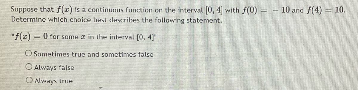 Suppose that f(x) is a continuous function on the interval (0, 4 with f(0) =
Determine which choice best describes the following statement.
10 and f(4) = 10.
"f(x) = 0 for some r in the interval [0, 4]"
O Sometimes true and sometimes false
Always false
O Always true
