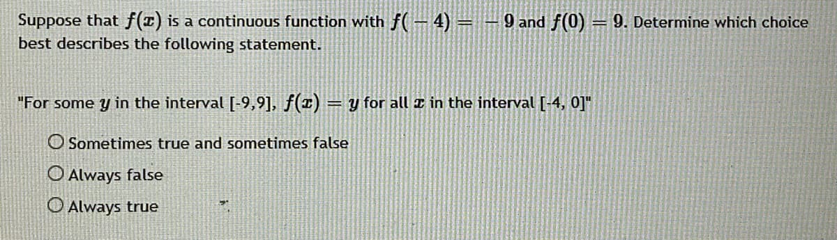 Suppose that f(T) is a continuous function with f(– 4) =
best describes the following statement.
9 and f(0) = 9. Determine which choice
"For some y in the interval [-9,9], f(1) = y for all z in the interval [-4, 0]"
O Sometimes true and sometimes false
O Always false
O Always true
