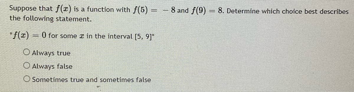 Suppose that f(x) is a function with f(5) = - 8 and f(9) = 8. Determine which choice best describes
the following statement.
"f(x)
0 for some r in the interval [5, 9]"
O Always true
O Always false
O Sometimes true and sometimes false
