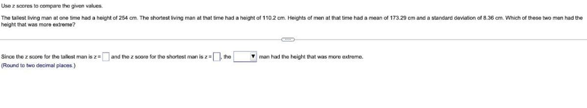 Use z scores to compare the given values.
The tallest living man at one time had a height of 254 cm. The shortest living man at that time had a height of 110.2 cm. Heights of men at that time had a mean of 173.29 cm and a standard deviation of 8.36 cm. Which of these two men had the
height that was more extreme?
Since the z score for the tallest man is z=
and the z score for the shortest man is z=, the
V man had the height that was more extreme.
(Round to two decimal places.)
