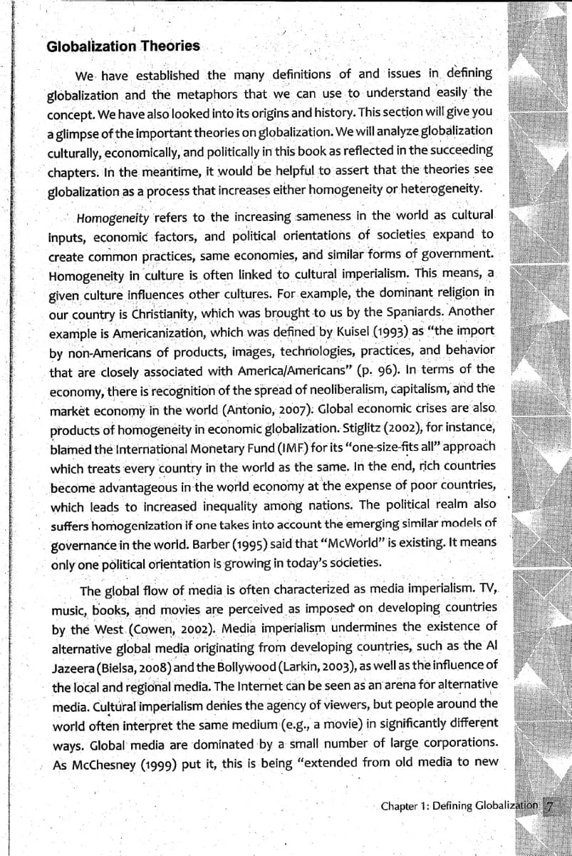 Globalization Theories
We have established the many definitions of and issues in defining
globalization and the metaphors that we can use to understand easily the
concept. We have also looked into its origins and history. This section will give you
a glimpse of the important theories on globalization. We will analyze globalization
culturally, economically, and politically in this book as reflected in the succeeding
chapters. In the meantime, it would be helpful to assert that the theories see
globalization as a process that increases either homogeneity or heterogeneity.
Homogeneity refers to the increasing sameness in the world as cultural
inputs, economic factors, and political orientations of societies expand to
create common practices, same economies, and similar forms of government.
Homogeneity in culture is often linked to cultural imperialism. This means, a
given culture influences other cultures. For example, the dominant religion in
our country is Christianity, which was brought to us by the Spaniards. Another
example is Americanization, which was defined by Kuisel (1993) as "the import
by non-Americans of products, images, technologies, practices, and behavior
that are closely associated with America/Americans" (p. 96). In terms of the
economy, there is recognition of the spread of neoliberalism, capitalism, and the
market economy in the world (Antonio, 2007): Global economic crises are also.
products of homogeneity in economic globalization. Stiglitz (2002), for instance,
blamed the International Monetary Fund (IMF) for its "one-size-fits all" approach
which treats every country in the world as the same. In the end, rich countries
become advantageous in the world economy at the expense of poor countries,
which leads to increased inequality among nations. The political realm also
suffers homogenization if one takes into account the emerging similar models of
governance in the world. Barber (1995) said that "McWorld" is existing. It means
only one political orientation is growing in today's societies.
The global flow of media is often characterized as media imperialism. TV,
music, books, and movies are perceived as imposed on developing countries
by the West (Cowen, 2002). Media imperialism undermines the existence of
alternative global media originating from developing countries, such as the Al
Jazeera (Bielsa, 2008) and the Bollywood (Larkin, 2003), as well as the influence of
the local and regional media. The Internet can be seen as an arena for alternative
media. Cultural imperialism denies the agency of viewers, but people around the
world often interpret the same medium (e.g., a movie) in significantly different
ways. Global media are dominated by a small number of large corporations.
As McChesney (1999) put it, this is being "extended from old media to new
Chapter 1: Defining Globalization 7