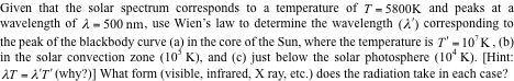 Given that the solar spectrum corresponds to a temperature of T- 5800K and peaks at a
wavelength of à = 500 nm, use Wien's law to determine the wavelength (2') corresponding to
the peak of the blackbody curve (a) in the core of the Sun, where the temperature is T' - 10'K, (b)
in the solar convection zone (10° K), and (c) just below the solar photosphere (10* K). [Hint:
AT - A'T' (why?)] What form (visible, infrared, X ray, etc.) does the radiation take in each case?
