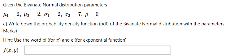 Given the Bivariate Normal distribution parameters
Hi = 2, µ2 = 2, ơ1 = 2, 02 = 7, p=0
a) Write down the probability density function (pdf) of the Bivariate Normal distribution with the parameters
Marks)
Hint: Use the word pi (for 1) and e (for exponential function)
f(r, y)
