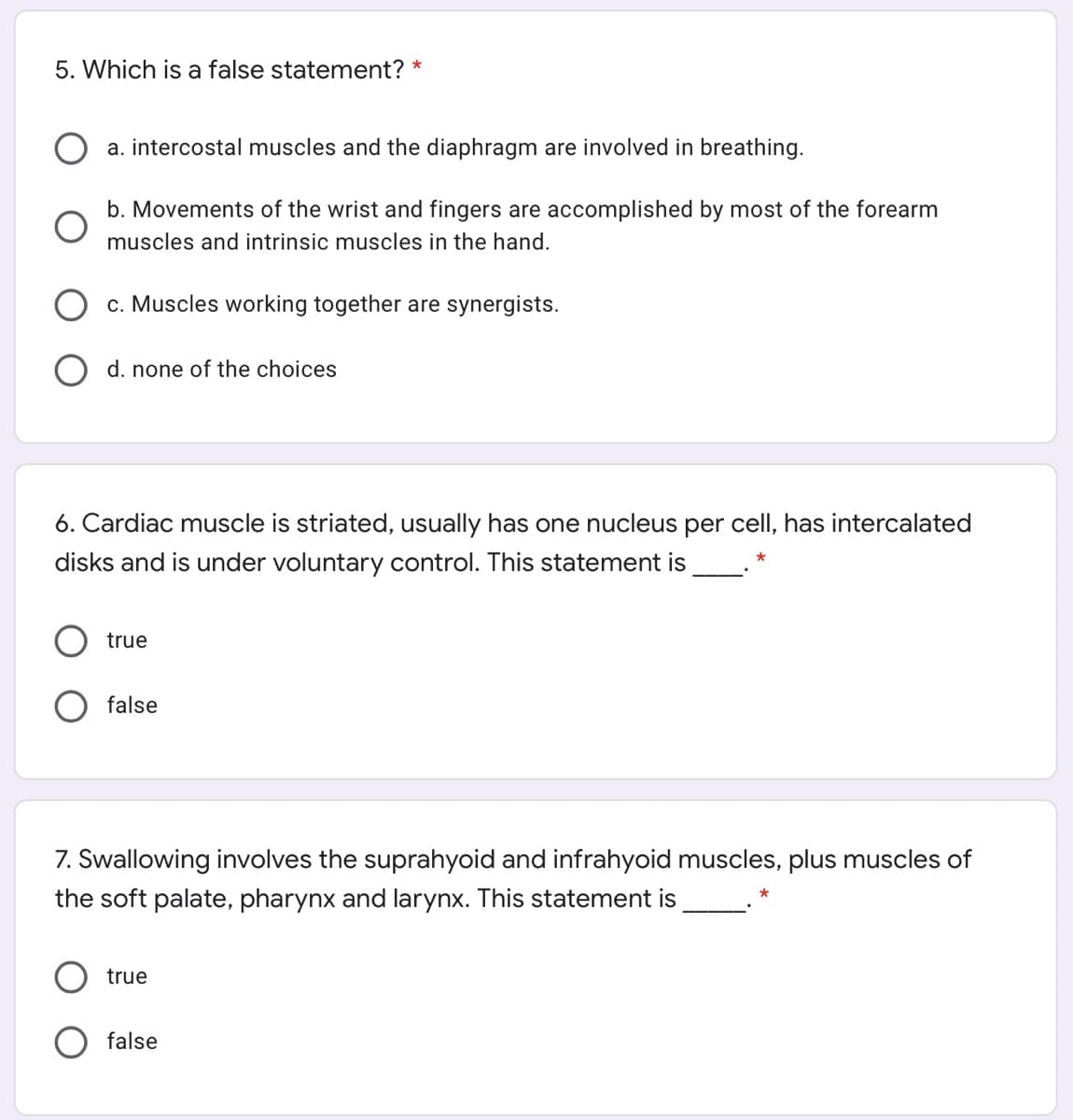 5. Which is a false statement? *
a. intercostal muscles and the diaphragm are involved in breathing.
b. Movements of the wrist and fingers are accomplished by most of the forearm
muscles and intrinsic muscles in the hand.
O c. Muscles working together are synergists.
O d. none of the choices
6. Cardiac muscle is striated, usually has one nucleus per cell, has intercalated
disks and is under voluntary control. This statement is
true
false
7. Swallowing involves the suprahyoid and infrahyoid muscles, plus muscles of
the soft palate, pharynx and larynx. This statement is
true
false
