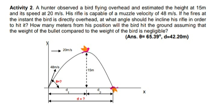 Activity 2. A hunter observed a bird flying overhead and estimated the height at 15m
and its speed at 20 m/s. His rifle is capable of a muzzle velocity of 48 m/s. If he fires at
the instant the bird is directly overhead, at what angle should he incline his rifle in order
to hit it? How many meters from his position will the bird hit the ground assuming that
the weight of the bullet compared to the weight of the bird is negligible?
(Ans. 8= 65.39°, d=42.20m)
20m/s
48m/s
15m
d=?
