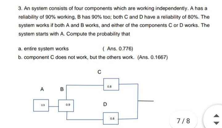 3. An system consists of four components which are working independently. A has a
reliability of 90% working, B has 90% too; both C and D have a reliability of 80%. The
system works if both A and B works, and either of the components C or D works. The
system starts with A. Compute the probability that
a. entire system works
( Ans. 0.776)
b. component C does not work, but the others work. (Ans. 0.1667)
0.8
A
в
0.9
0.9
D
0.8
7/8
