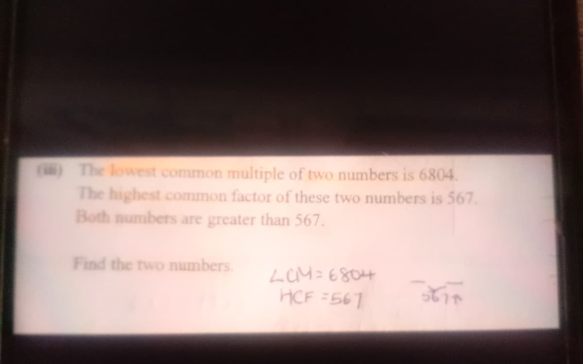 () The lowest common multiple of two numbers is 6804.
The highest common factor of these two numbers is 567.
Both numbers are greater than 567.
Find the two numbers.
LCM=6804
HCF =561
