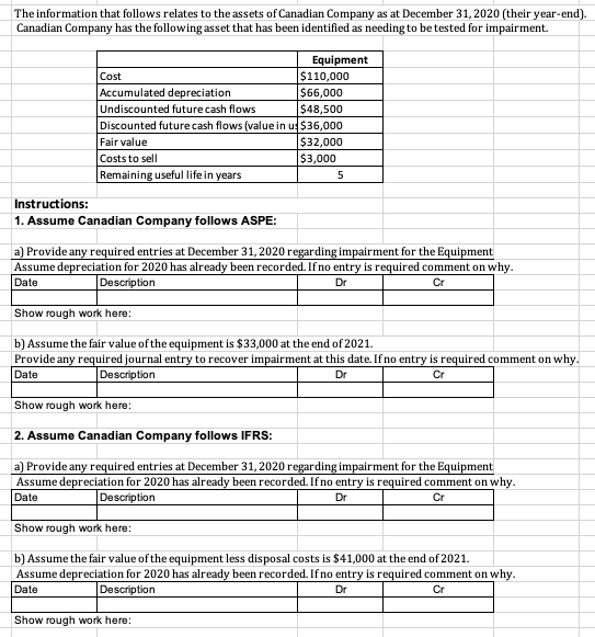 The information that follows relates to the assets of Canadian Company as at December 31,2020 (their year-end).
Canadian Company has the following asset that has been identified as needing to be tested for impairment.
Equipment
$110,000
$66,000
Cost
Accumulated depreciation
Undiscounted future cash flows
$48,500
Discounted future cash flows (value in u $36,000
$32,000
$3,000
Fair value
Costs to sell
Remaining useful life in years
5
Instructions:
1. Assume Canadian Company follows ASPE:
a) Provide any required entries at December 31, 2020 regarding impairment for the Equipment
Assume depreciation for 2020 has already been recorded. If no entry is required comment on why.
Date
Description
Dr
Cr
Show rough work here:
b) Assume the fair value of the equipment is $33,000 at the end of 2021.
Provide any required journal entry to recover impairment at this date. If no entry is required comment on why.
Date
Description
Dr
Cr
Show rough work here:
2. Assume Canadian Company follows IFRS:
a) Provide any required entries at December 31, 2020 regarding impairment for the Equipment
Assume depreciation for 2020 has already been recorded. If no entry is required comment on why.
Date
Description
Dr
Cr
Show rough work here:
b) Assume the fair value of the equipment less disposal costs is $41,000 at the end of 2021.
Assume depreciation for 2020 has already been recorded. If no entry is required comment on why.
Date
Description
Dr
Cr
Show rough work here:
