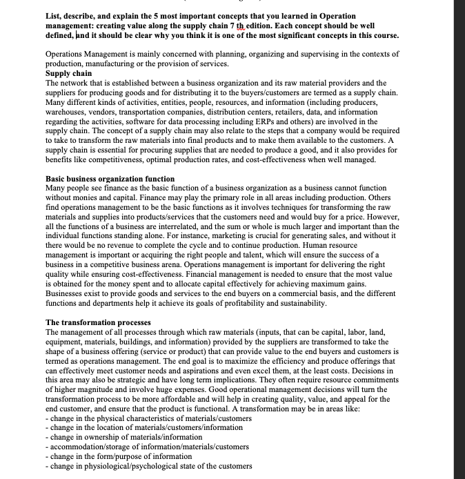List, describe, and explain the 5 most important concepts that you learned in Operation
management: creating value along the supply chain 7 th edition. Each concept should be well
defined, and it should be clear why you thỉnk it is one of the most significant concepts in this course.
Operations Management is mainly concerned with planning, organizing and supervising in the contexts of
production, manufacturing or the provision of services.
Supply chain
The network that is established between a business organization and its raw material providers and the
suppliers for producing goods and for distributing it to the buyers/customers are termed as a supply chain.
Many different kinds of activities, entities, people, resources, and information (including producers,
warehouses, vendors, transportation companies, distribution centers, retailers, data, and information
regarding the activities, software for data processing including ERPS and others) are involved in the
supply chain. The concept of a supply chain may also relate to the steps that a company would be required
to take to transform the raw materials into final products and to make them available to the customers. A
supply chain is essential for procuring supplies that are needed to produce a good, and it also provides for
benefits like competitiveness, optimal production rates, and cost-effectiveness when well managed.
Basic business organization function
Many people see finance as the basic function of a business organization as a business cannot function
without monies and capital. Finance may play the primary role in all areas including production. Others
find operations management to be the basic functions as it involves techniques for transforming the raw
materials and supplies into products/services that the customers need and would buy for a price. However,
all the functions of a business are interrelated, and the sum or whole is much larger and important than the
individual functions standing alone. For instance, marketing is crucial for generating sales, and without it
there would be no revenue to complete the cycle and to continue production. Human resource
management is important or acquiring the right people and talent, which will ensure the success of a
business in a competitive business arena. Operations management is important for delivering the right
quality while ensuring cost-effectiveness. Financial management is needed to ensure that the most value
is obtained for the money spent and to allocate capital effectively for achieving maximum gains.
Businesses exist to provide goods and services to the end buyers on a commercial basis, and the different
functions and departments help it achieve its goals of profitability and sustainability.
The transformation processes
The management of all processes through which raw materials (inputs, that can be capital, labor, land,
equipment, materials, buildings, and information) provided by the suppliers are transformed to take the
shape of a business offering (service or product) that can provide value to the end buyers and customers is
termed as operations management. The end goal is to maximize the efficiency and produce offerings that
can effectively meet customer needs and aspirations and even excel them, at the least costs. Decisions in
this area may also be strategic and have long term implications. They often require resource commitments
of higher magnitude and involve huge expenses. Good operational management decisions will turn the
transformation process to be more affordable and will help in creating quality, value, and appeal for the
end customer, and ensure that the product is functional. A transformation may be in areas like:
- change in the physical characteristics of materials/customers
- change in the location of materials/customers/information
- change in ownership of materials/information
- accommodation/storage of information/materials/customers
- change in the form/purpose of information
- change in physiological/psychological state of the customers
