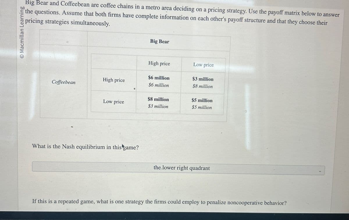 Macmillan Learning
Big Bear and Coffeebean are coffee chains in a metro area deciding on a pricing strategy. Use the payoff matrix below to answer
the questions. Assume that both firms have complete information on each other's payoff structure and that they choose their
pricing strategies simultaneously.
Big Bear
High price
Low price
$6 million
$3 million
High price
Coffeebean
$6 million
$8 million
$8 million
Low price
$3 million
$5 million
$5 million
What is the Nash equilibrium in this game?
the lower right quadrant
If this is a repeated game, what is one strategy the firms could employ to penalize noncooperative behavior?