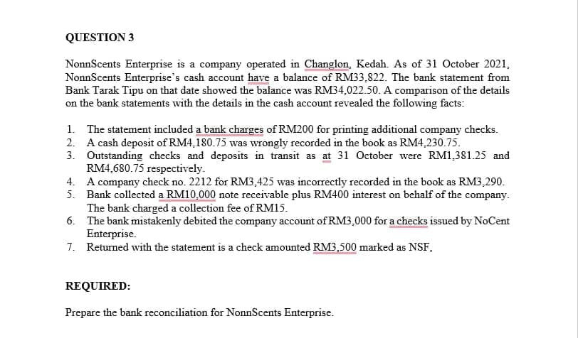 QUESTION 3
NonnScents Enterprise is a company operated in Changlon, Kedah. As of 31 October 2021,
NonnScents Enterprise's cash account have a balance of RM33,822. The bank statement from
Bank Tarak Tipu on that date showed the balance was RM34,022.50. A comparison of the details
on the bank statements with the details in the cash account revealed the following facts:
1. The statement included a bank charges of RM200 for printing additional company checks.
2. A cash deposit of RM4,180.75 was wrongly recorded in the book as RM4,230.75.
3. Outstanding checks and deposits in transit as at 31 October were RM1,381.25 and
RM4,680.75 respectively.
4. A company check no. 2212 for RM3,425 was incorrectly recorded in the book as RM3,290.
5. Bank collected a RM10,000 note receivable plus RM400 interest on behalf of the company.
The bank charged a collection fee of RM15.
6. The bank mistakenly debited the company account of RM3,000 for a checks issued by NoCent
Enterprise.
7. Returned with the statement is a check amounted RM3,500 marked as NSF.
REQUIRED:
Prepare the bank reconciliation for NonnScents Enterprise.
