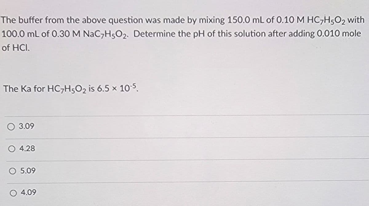 The buffer from the above question was made by mixing 150.0 mL of 0.10 M HC7H502 with
100.0 mL of 0.30 M NaC7H5O2. Determine the pH of this solution after adding 0.010 mole
of HCI.
The Ka for HC7H502 is 6.5 x 10-5.
3.09
O 4.28
05.09
○ 4.09