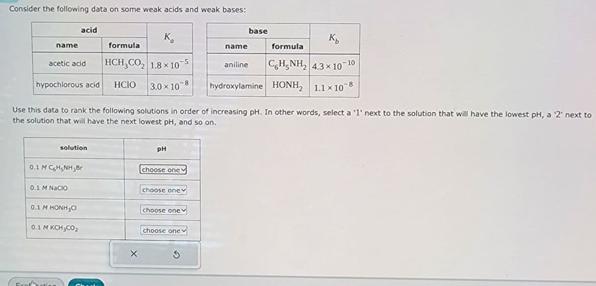 Consider the following data on some weak acids and weak bases:
base
acid
K₁
Kb
name
formula
name
formula
acetic acid
HCH3CO2 1.8 × 10-5
aniline
C6H5NH2 4.3 x 10-10
hypochlorous acid
HCIO
3.0 × 10 8
hydroxylamine HONH2 1.1 × 10-8
Use this data to rank the following solutions in order of increasing pH. In other words, select a '1' next to the solution that will have the lowest pH, a '2' next to
the solution that will have the next lowest pH, and so on.
Fynk
solution
0.1 M C6H5NH3Br
0.1 M NaCIO
0.1 M HONH3CI
0.1 M KCH3CO2
Check
PH
choose one
choose onev
choose one
choose one
S