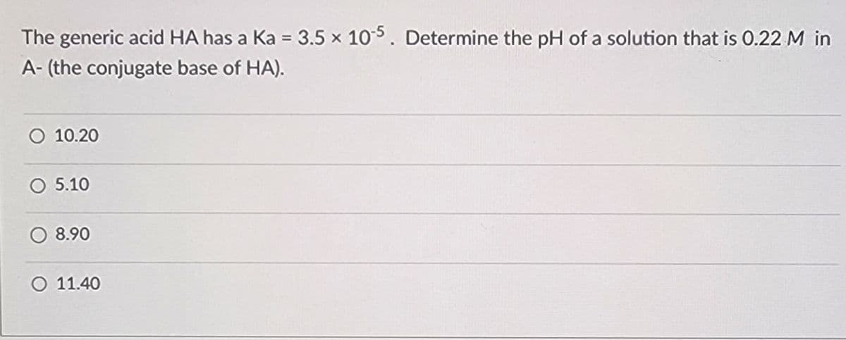 The generic acid HA has a Ka = 3.5 x 10-5. Determine the pH of a solution that is 0.22 M in
A-(the conjugate base of HA).
O 10.20
5.10
8.90
O 11.40