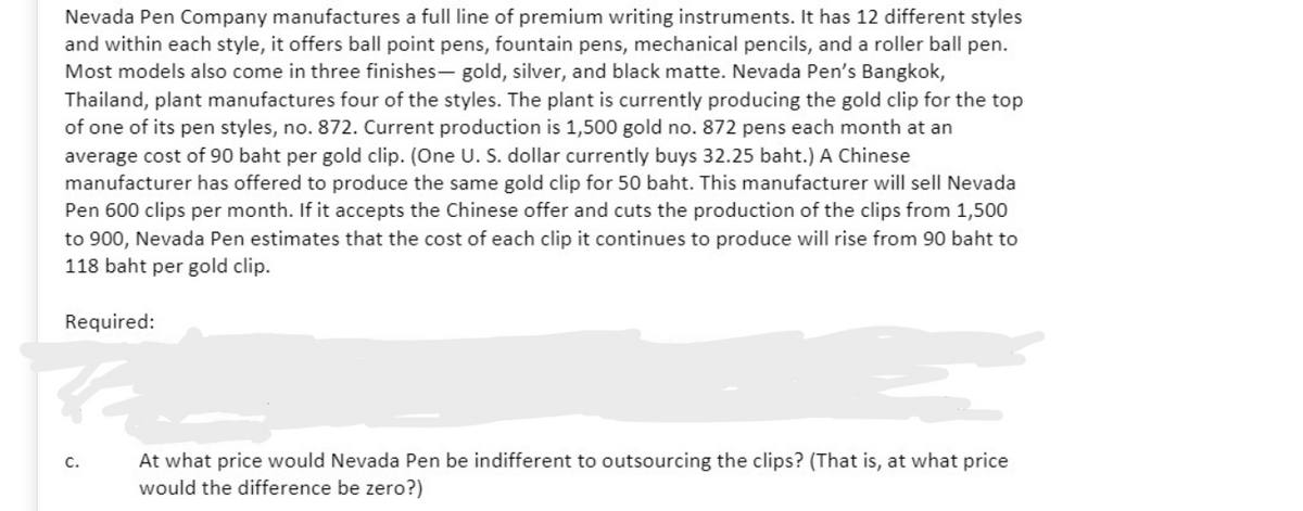 Nevada Pen Company manufactures a full line of premium writing instruments. It has 12 different styles
and within each style, it offers ball point pens, fountain pens, mechanical pencils, and a roller ball pen.
Most models also come in three finishes- gold, silver, and black matte. Nevada Pen's Bangkok,
Thailand, plant manufactures four of the styles. The plant is currently producing the gold clip for the top
of one of its pen styles, no. 872. Current production is 1,500 gold no. 872 pens each month at an
average cost of 90 baht per gold clip. (One U. S. dollar currently buys 32.25 baht.) A Chinese
manufacturer has offered to produce the same gold clip for 50 baht. This manufacturer will sell Nevada
Pen 600 clips per month. If it accepts the Chinese offer and cuts the production of the clips from 1,500
to 900, Nevada Pen estimates that the cost of each clip
118 baht per gold clip.
continues to produce will rise from 90 baht to
Required:
At what price would Nevada Pen be indifferent to outsourcing the clips? (That is, at what price
would the difference be zero?)
C.
