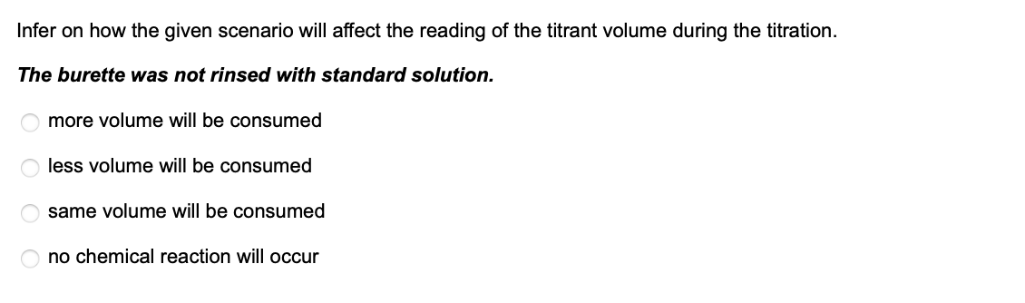 Infer on how the given scenario will affect the reading of the titrant volume during the titration.
The burette was not rinsed with standard solution.
more volume will be consumed
less volume will be consumed
same volume will be consumed
no chemical reaction will occur