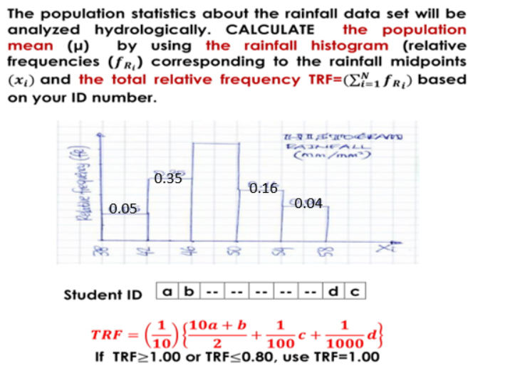 The population statistics about the rainfall data set will be
analyzed hydrologically. CALCULATE
mean (µ)
frequencies (fr) corresponding to the rainfall midpoints
(x;) and the total relative frequency TRF=(EX1fR;) based
on your ID number.
the population
by using the rainfall histogram (relative
PAJHE ALL
(mm/mm²)
0.35
0.16
0.05
0.04
Student ID
a b
dc
-G
(10α + b
1
TRF
+
100
c +
1000 “S
If TRF>1.00 or TRF<0.80, use TRF=1.00
\10
