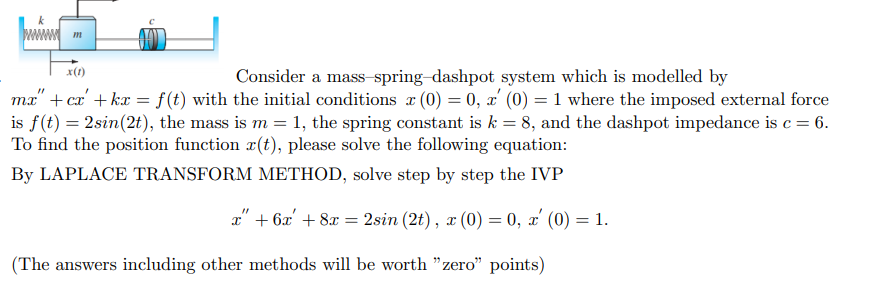 x(1)
Consider a mass-spring-dashpot system which is modelled by
ma" + cz' + kx = f(t) with the initial conditions a (0) = 0, x' (0) = 1 where the imposed external force
is f(t) = 2sin(2t), the mass is m = 1, the spring constant is k = 8, and the dashpot impedance is c= 6.
To find the position function x(t), please solve the following equation:
By LAPLACE TRANSFORM METHOD, solve step by step the IVP
x" + 6x' + 8x = 2sin (2t), x (0) = 0, x' (0) = 1.
(The answers including other methods will be worth "zero" points)
