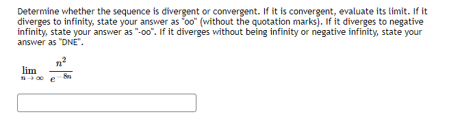 Determine whether the sequence is divergent or convergent. If it is convergent, evaluate its limit. If it
diverges to infinity, state your answer as "oo" (without the quotation marks). If it diverges to negative
infinity, state your answer as "-o0". If it diverges without being infinity or negative infinity, state your
answer as "DNE".
n2
lim
n 00
8n
e
