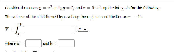 Consider the curves y = 1° + 1, y = 2, and z = 0. Set up the integrals for the following.
%3D
The volume of the solid formed by revolving the region about the line r = - 1.
9.
V
where a =
and b
