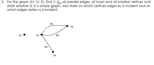 3. For the graph G= (V, E), find V, En all parallel edges, all loops and all isolated vertices and
state whether G is a simple graph. Also state on which vertices edges es is incident and on
which edges vertex v2 is incident.
e1
U4
