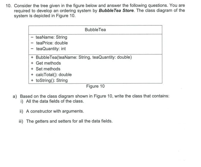 10. Consider the tree given in the figure below and answer the following questions. You are
required to develop an ordering system by Bubble Tea Store. The class diagram of the
system is depicted in Figure 10.
Bubble Tea
- teaName: String
teaPrice: double
- teaQuantity: int
+ Bubble Tea(teaName: String, teaQuantity: double)
+ Get methods
+ Set methods
+ calcTotal(): double
+ toString(): String
Figure 10
a) Based on the class diagram shown in Figure 10, write the class that contains:
i) All the data fields of the class.
i) A constructor with arguments.
i) The getters and setters for all the data fields.
