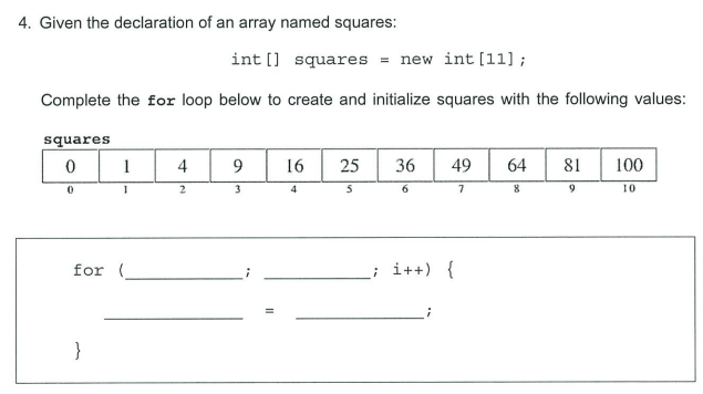 4. Given the declaration of an array named squares:
int [] squares = new int [11] ;
Complete the for loop below to create and initialize squares with the following values:
squares
1
4
16
25
36
49
64
81
100
2
3
7
10
for (
i++) {
}
