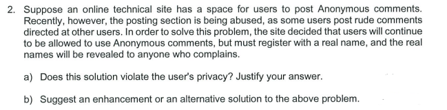 2. Suppose an online technical site has a space for users to post Anonymous comments.
Recently, however, the posting section is being abused, as some users post rude comments
directed at other users. In order to solve this problem, the site decided that users will continue
to be allowed to use Anonymous comments, but must register with a real name, and the real
names will be revealed to anyone who complains.
a) Does this solution violate the user's privacy? Justify your answer.
b) Suggest an enhancement or an alternative solution to the above problem.
