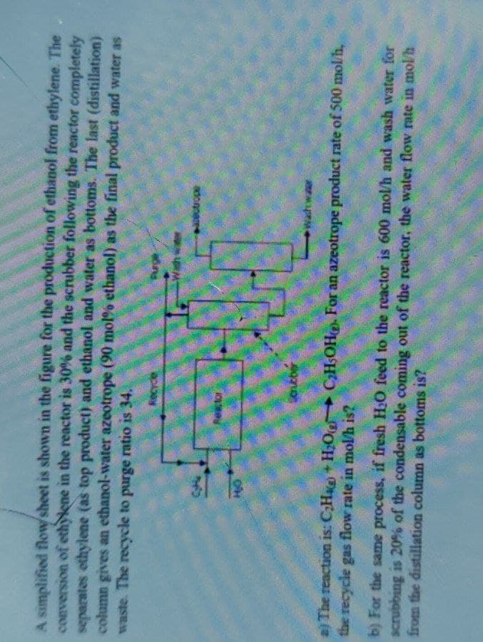 A simplified flowsheet is shown in the figure for the production of ethanol from ethylene. The
conversion of ethylene in the reactor is 30% and the scrubber following the reactor completely
separates ethylene (as top product) and ethanol and water as bottoms. The last (distillation)
column gives an ethanol-water azeotrope (90 mol % ethanol) as the final product and water as
waste. The recycle to purge ratio is 34.
Recycle
34
HO
콴
a) The reaction is: C₂H+H₂O C₂H5OH). For an azeotrope product rate of 500 mol/h,
the recycle gas flow rate in mol/h is?
Reactor
Purge
-Wash water
Scrubber
washwar
b) For the same process, if fresh H₂O feed to the reactor is 600 mol/h and wash water for
scrubbing is 20% of the condensable coming out of the reactor, the water flow rate in mol/h
from the distillation column as bottoms is?