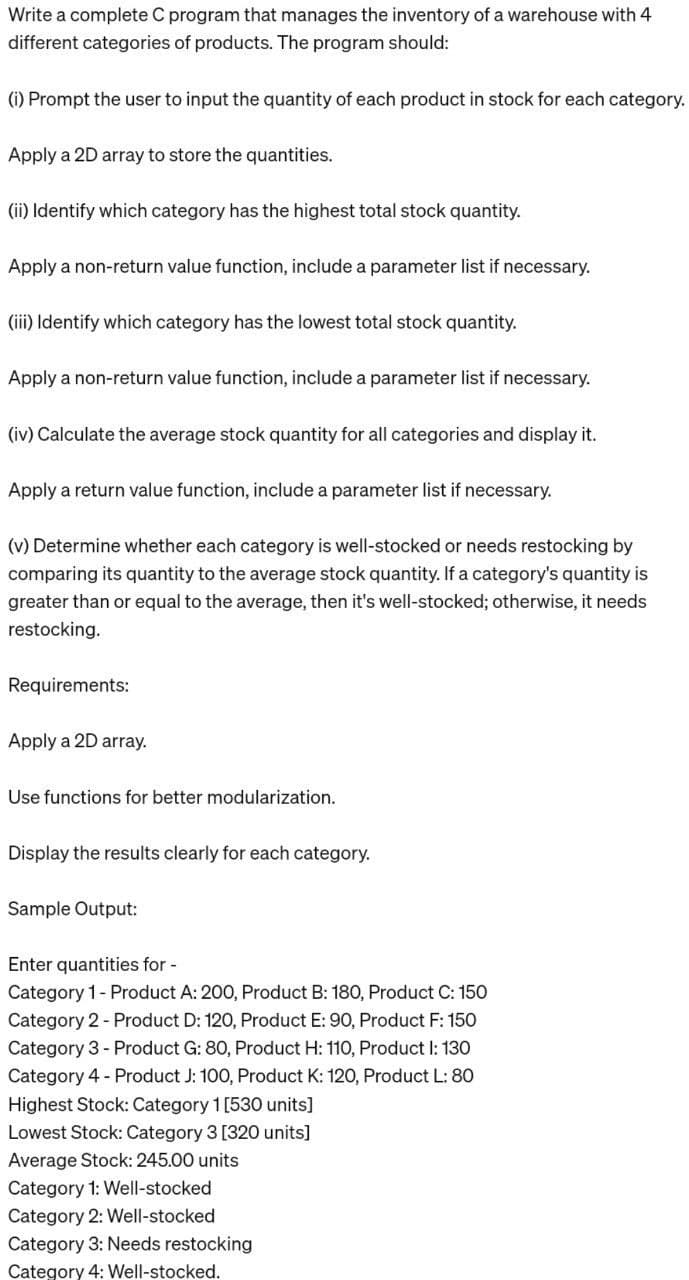 Write a complete C program that manages the inventory of a warehouse with 4
different categories of products. The program should:
(i) Prompt the user to input the quantity of each product in stock for each category.
Apply a 2D array to store the quantities.
(ii) Identify which category has the highest total stock quantity.
Apply a non-return value function, include a parameter list if necessary.
(iii) Identify which category has the lowest total stock quantity.
Apply a non-return value function, include a parameter list if necessary.
(iv) Calculate the average stock quantity for all categories and display it.
Apply a return value function, include a parameter list if necessary.
(v) Determine whether each category is well-stocked or needs restocking by
comparing its quantity to the average stock quantity. If a category's quantity is
greater than or equal to the average, then it's well-stocked; otherwise, it needs
restocking.
Requirements:
Apply a 2D array.
Use functions for better modularization.
Display the results clearly for each category.
Sample Output:
Enter quantities for -
Category 1 - Product A: 200, Product B: 180, Product C: 150
Category 2 - Product D: 120, Product E: 90, Product F: 150
Category 3 - Product G: 80, Product H: 110, Product I: 130
Category 4 - Product J: 100, Product K: 120, Product L: 80
Highest Stock: Category 1 [530 units]
Lowest Stock: Category 3 [320 units]
Average Stock: 245.00 units
Category 1: Well-stocked
Category 2: Well-stocked
Category 3: Needs restocking
Category 4: Well-stocked.