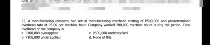 25. A manufacturing company had actual manufacturing overhead costing of P500,000 and predetermined
overhead rate of P3.00 per machine hour. Company worked 200,000 machine hours during the period. Total
overhead of the company is
a. P100,000 overapplied
b. P100,000 underapplied
c. P500,000 underapplied
d. None of this
