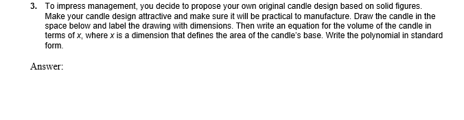 3. To impress management, you decide to propose your own original candle design based on solid figures.
Make your candle design attractive and make sure it will be practical to manufacture. Draw the candle in the
space below and label the drawing with dimensions. Then write an equation for the volume of the candle in
terms of x, where x is a dimension that defines the area of the candle's base. Write the polynomial in standard
form.
Answer:
