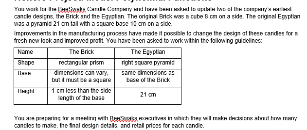 You work for the BeeSwaks Candle Company and have been asked to update two of the company's earliest
candle designs, the Brick and the Egyptian. The original Brick was a cube 8 cm on a side. The original Egyptian
was a pyramid 21 cm tall with a square base 10 cm on a side.
Improvements in the manufacturing process have made it possible to change the design of these candles for a
fresh new look and improved profit. You have been asked to work within the following guidelines:
The Brick
rectangular prism
dimensions can vary,
Name
The Egyptian
Shape
right square pyramid
same dimensions as
base of the Brick
Base
but it must be a square
1 cm less than the side
length of the base
Height
21 cm
You are preparing for a meeting with BeeSwaks executives in which they will make decisions about how many
candles to make, the final design details, and retail prices for each candle.
