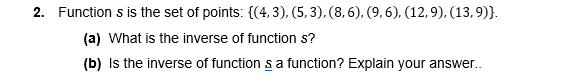 2. Function s is the set of points: {(4,3), (5, 3), (8,6), (9, 6), (12,9), (13,9)}.
(a) What is the inverse of function s?
(b) Is the inverse of function s a function? Explain your answer.
