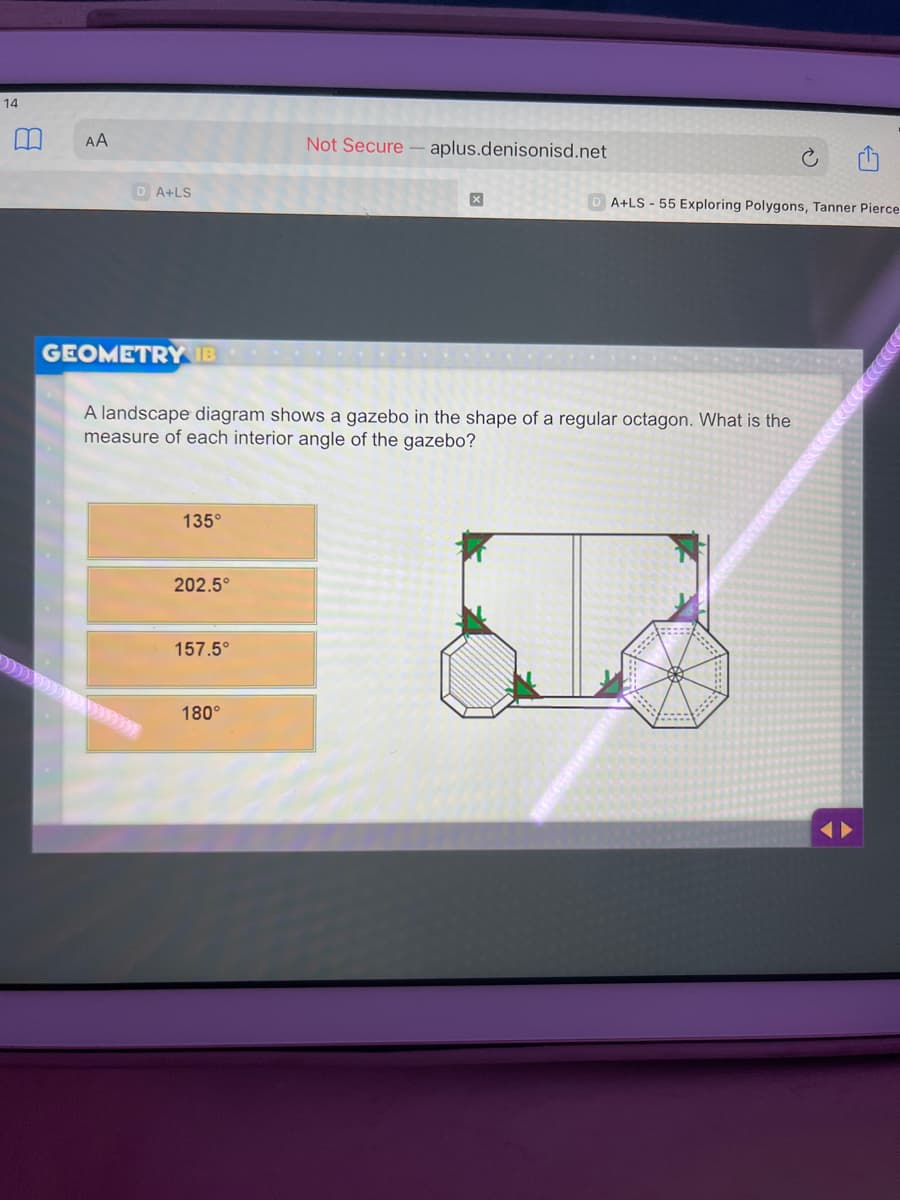 14
AA
Not Secure - aplus.denisonisd.net
D A+LS
A+LS - 55 Exploring Polygons, Tanner Pierce
GEOMETRY IB
A landscape diagram shows a gazebo in the shape of a regular octagon. What is the
measure of each interior angle of the gazebo?
135°
202.5°
157.5°
180°
