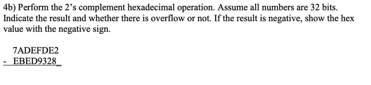 4b) Perform the 2's complement hexadecimal operation. Assume all numbers are 32 bits.
Indicate the result and whether there is overflow or not. If the result is negative, show the hex
value with the negative sign.
7ADEFDE2
EBED9328
