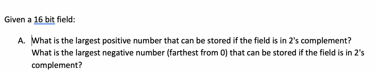 Given a 16 bit field:
A. What is the largest positive number that can be stored if the field is in 2's complement?
What is the largest negative number (farthest from 0) that can be stored if the field is in 2's
complement?
