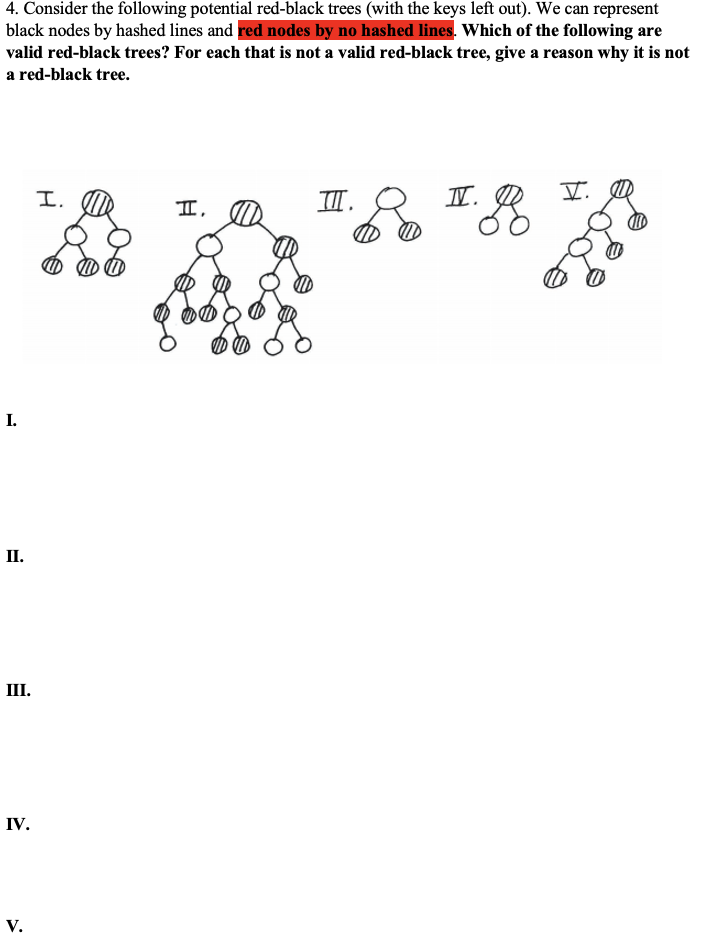 4. Consider the following potential red-black trees (with the keys left out). We can represent
black nodes by hashed lines and red nodes by no hashed lines. Which of the following are
valid red-black trees? For each that is not a valid red-black tree, give a reason why it is not
a red-black tree.
I.
TII.
II. R
II,
I.
П.
III.
IV.
V.
