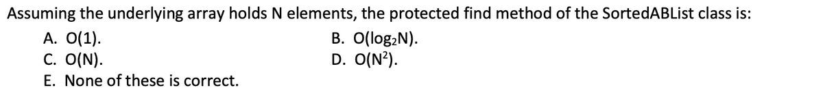 Assuming the underlying array holds N elements, the protected find method of the SortedABList class is:
A. O(1).
C. O(N).
E. None of these is correct.
B. O(log,N).
D. O(N?).
